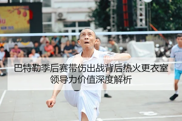 巴特勒季后赛带伤出战背后热火更衣室领导力价值深度解析