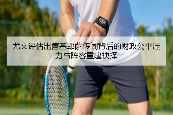 尤文评估出售基耶萨传闻背后的财政公平压力与阵容重建抉择